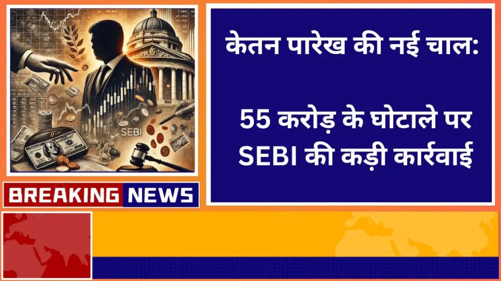 केतन पारेख की नई चाल 55 करोड़ के घोटाले पर SEBI की कड़ी कार्रवाई